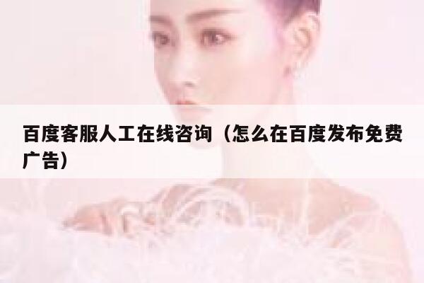 百度客服人工在线咨询（怎么在百度发布免费广告） 第1张