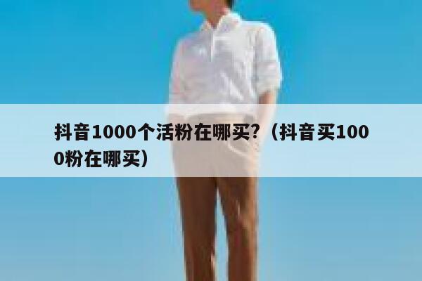 抖音1000个活粉在哪买?（抖音买1000粉在哪买） 第1张