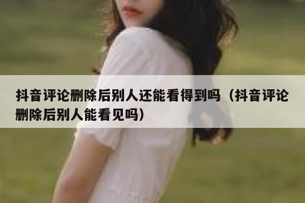 抖音评论删除后别人还能看得到吗（抖音评论删除后别人能看见吗） 第1张