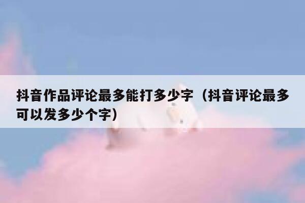 抖音作品评论最多能打多少字（抖音评论最多可以发多少个字） 第1张