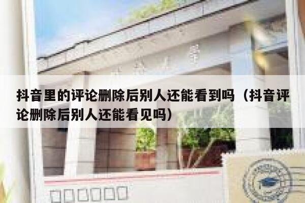 抖音里的评论删除后别人还能看到吗（抖音评论删除后别人还能看见吗） 第1张