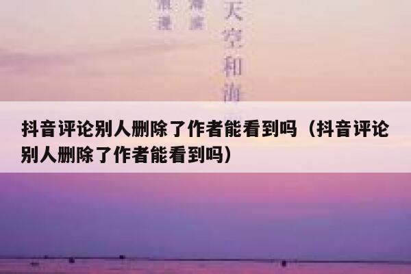 抖音评论别人删除了作者能看到吗（抖音评论别人删除了作者能看到吗） 第1张