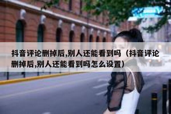 抖音评论删掉后,别人还能看到吗（抖音评论删掉后,别人还能看到吗怎么设置） 第1张
