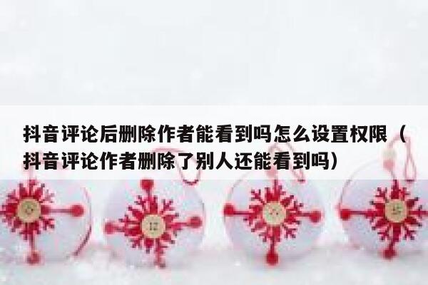 抖音评论后删除作者能看到吗怎么设置权限（抖音评论作者删除了别人还能看到吗） 第1张