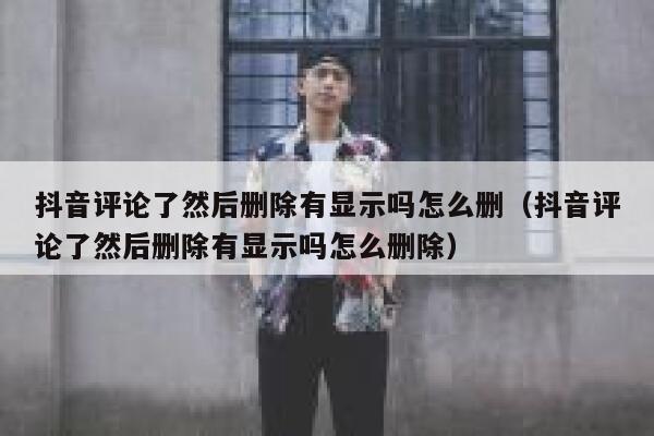 抖音评论了然后删除有显示吗怎么删(抖音评论了然后删除有显示吗怎么删除) 第1张 抖音评论了然后删除有显示吗怎么删(抖音评论了然后删除有显示吗怎么删除) 第1张