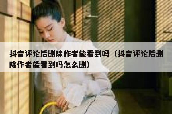 抖音评论后删除作者能看到吗（抖音评论后删除作者能看到吗怎么删） 第1张