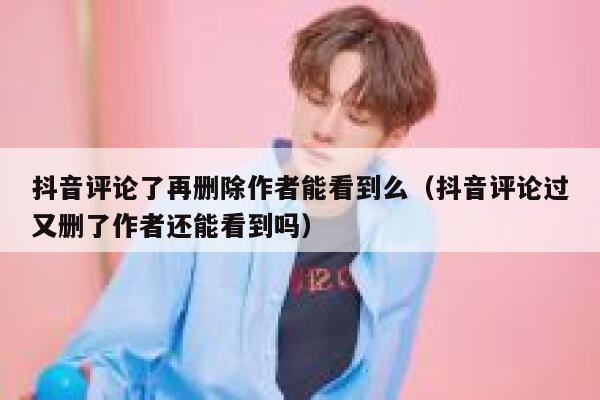 抖音评论了再删除作者能看到么（抖音评论过又删了作者还能看到吗） 第1张