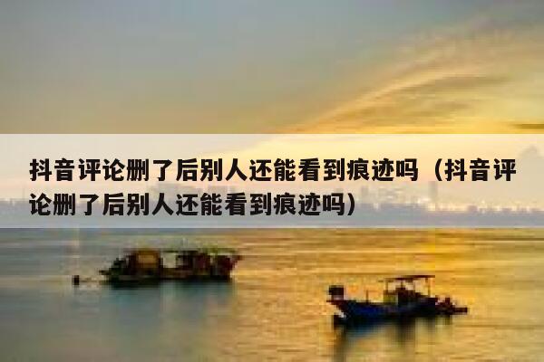 抖音评论删了后别人还能看到痕迹吗（抖音评论删了后别人还能看到痕迹吗） 第1张