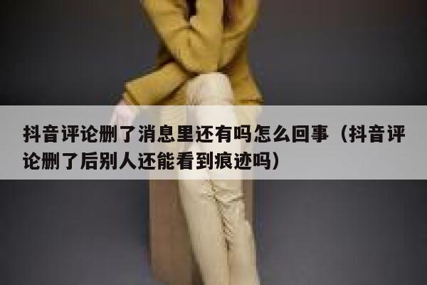 抖音评论删了消息里还有吗怎么回事（抖音评论删了后别人还能看到痕迹吗） 第1张