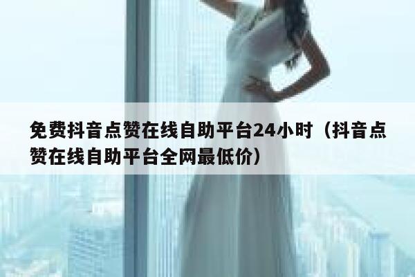 免费抖音点赞在线自助平台24小时（抖音点赞在线自助平台全网最低价） 第1张