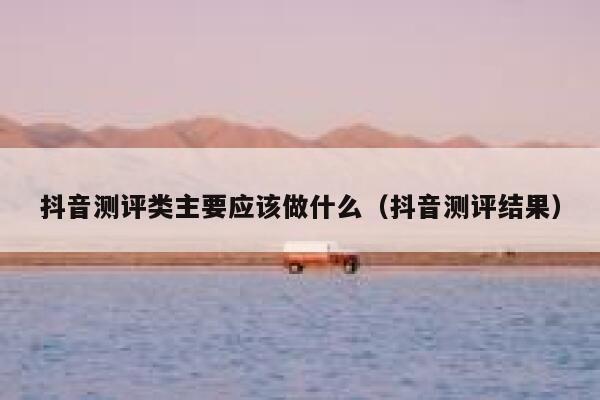 抖音测评类主要应该做什么(抖音测评结果) 第1张 抖音测评类主要应该做什么(抖音测评结果) 第1张