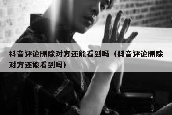 抖音评论删除对方还能看到吗（抖音评论删除对方还能看到吗） 第1张