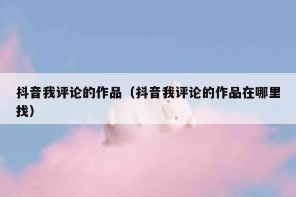 抖音我评论的作品（抖音我评论的作品在哪里找） 第1张