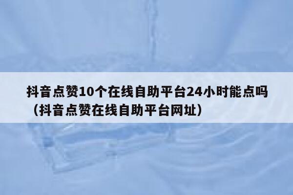 抖音点赞10个在线自助平台24小时能点吗（抖音点赞在线自助平台网址） 第1张