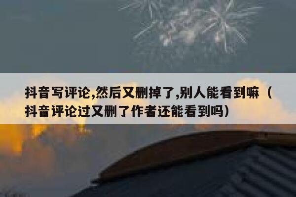 抖音写评论,然后又删掉了,别人能看到嘛（抖音评论过又删了作者还能看到吗） 第1张