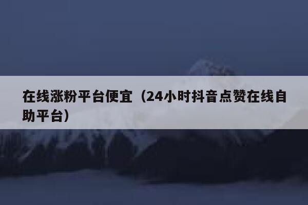 在线涨粉平台便宜（24小时抖音点赞在线自助平台） 第1张