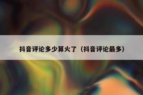 抖音评论多少算火了（抖音评论最多） 第1张
