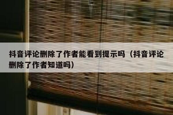 抖音评论删除了作者能看到提示吗（抖音评论删除了作者知道吗） 第1张