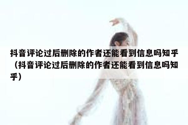抖音评论过后删除的作者还能看到信息吗知乎（抖音评论过后删除的作者还能看到信息吗知乎） 第1张