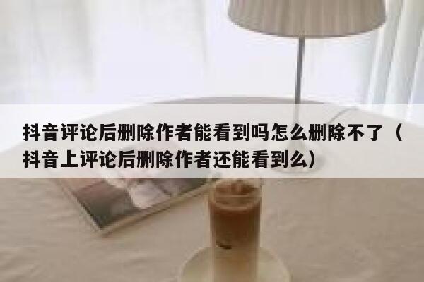 抖音评论后删除作者能看到吗怎么删除不了（抖音上评论后删除作者还能看到么） 第1张