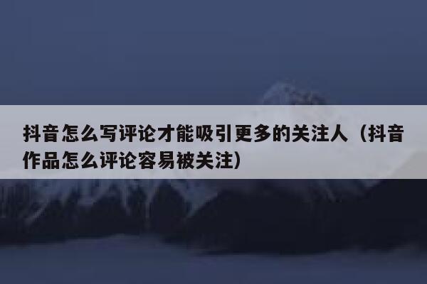 抖音怎么写评论才能吸引更多的关注人（抖音作品怎么评论容易被关注） 第1张