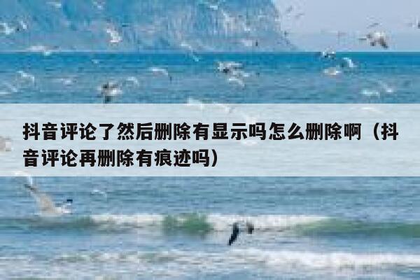 抖音评论了然后删除有显示吗怎么删除啊（抖音评论再删除有痕迹吗） 第1张
