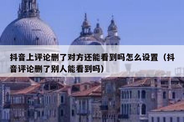 抖音上评论删了对方还能看到吗怎么设置（抖音评论删了别人能看到吗） 第1张