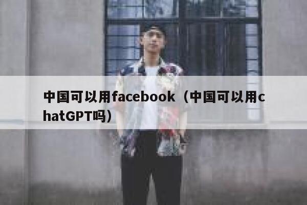 中国可以用facebook（中国可以用chatGPT吗） 第1张