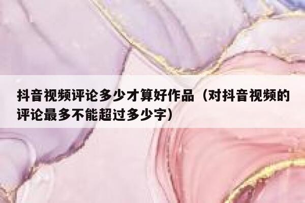 抖音视频评论多少才算好作品（对抖音视频的评论最多不能超过多少字） 第1张