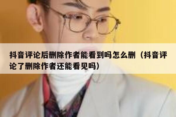 抖音评论后删除作者能看到吗怎么删（抖音评论了删除作者还能看见吗） 第1张