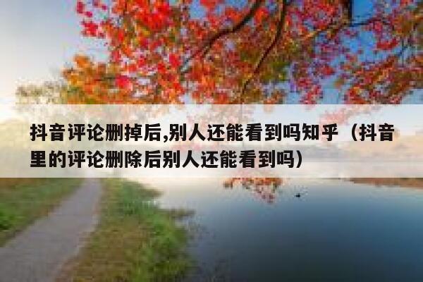 抖音评论删掉后,别人还能看到吗知乎（抖音里的评论删除后别人还能看到吗） 第1张
