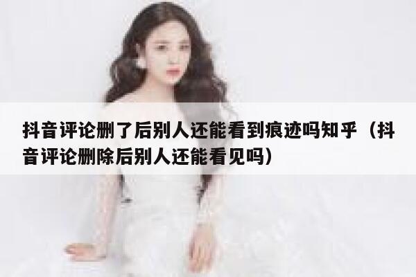 抖音评论删了后别人还能看到痕迹吗知乎（抖音评论删除后别人还能看见吗） 第1张