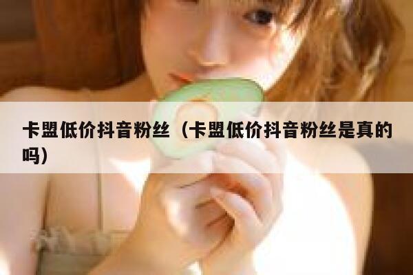 卡盟低价抖音粉丝（卡盟低价抖音粉丝是真的吗） 第1张