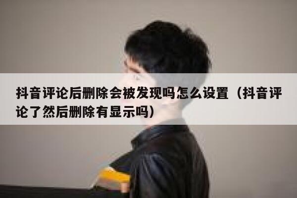 抖音评论后删除会被发现吗怎么设置（抖音评论了然后删除有显示吗） 第1张