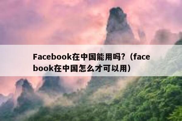 Facebook在中国能用吗?（facebook在中国怎么才可以用） 第1张