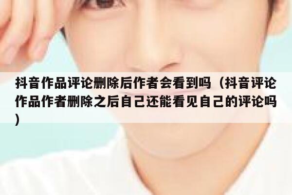 抖音作品评论删除后作者会看到吗（抖音评论作品作者删除之后自己还能看见自己的评论吗） 第1张