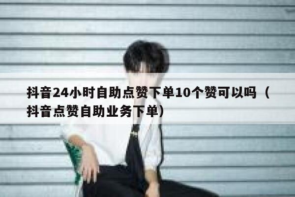 抖音24小时自助点赞下单10个赞可以吗（抖音点赞自助业务下单） 第1张