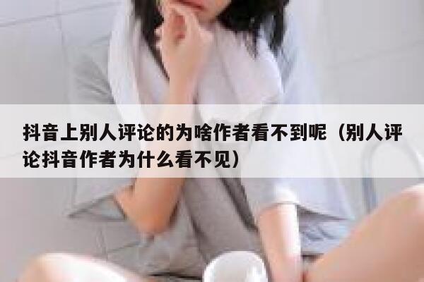 抖音上别人评论的为啥作者看不到呢（别人评论抖音作者为什么看不见） 第1张