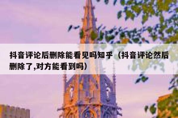 抖音评论后删除能看见吗知乎（抖音评论然后删除了,对方能看到吗） 第1张