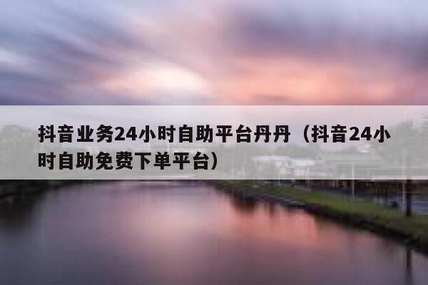 抖音业务24小时自助平台丹丹（抖音24小时自助免费下单平台） 第1张