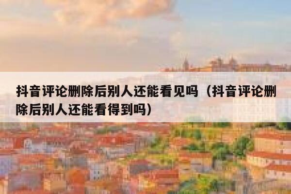 抖音评论删除后别人还能看见吗（抖音评论删除后别人还能看得到吗） 第1张