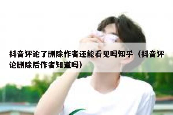 抖音评论了删除作者还能看见吗知乎（抖音评论删除后作者知道吗） 第1张