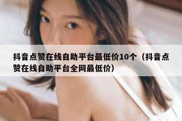 抖音点赞在线自助平台最低价10个（抖音点赞在线自助平台全网最低价） 第1张