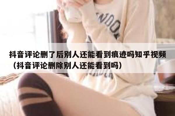 抖音评论删了后别人还能看到痕迹吗知乎视频（抖音评论删除别人还能看到吗） 第1张