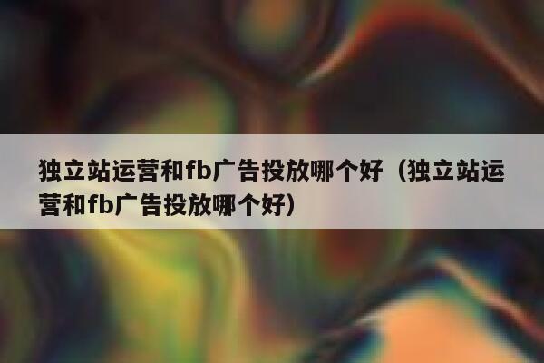 独立站运营和fb广告投放哪个好（独立站运营和fb广告投放哪个好） 第1张