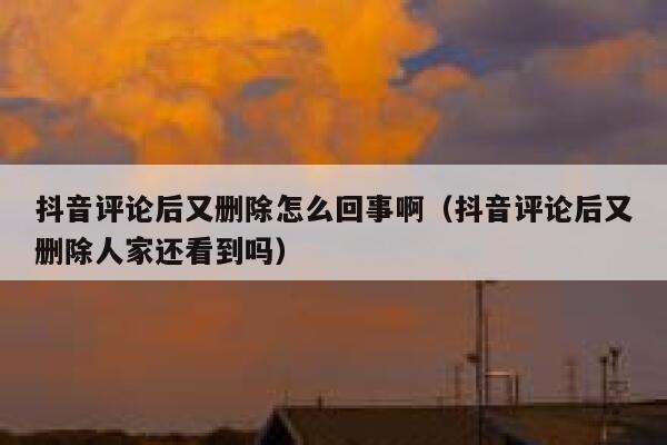 抖音评论后又删除怎么回事啊（抖音评论后又删除人家还看到吗） 第1张