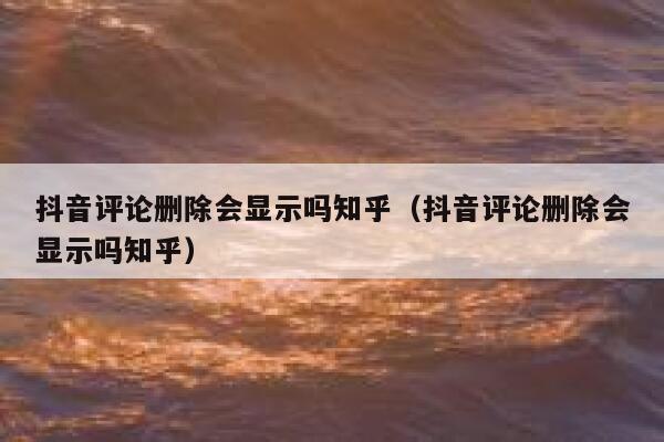 抖音评论删除会显示吗知乎（抖音评论删除会显示吗知乎） 第1张