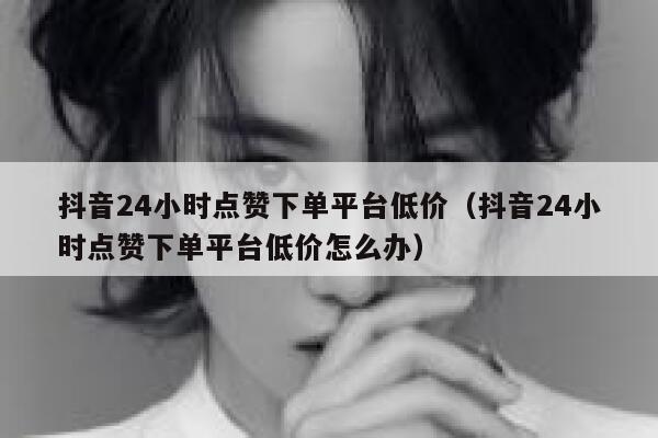抖音24小时点赞下单平台低价(抖音24小时点赞下单平台低价怎么办) 第1张 抖音24小时点赞下单平台低价(抖音24小时点赞下单平台低价怎么办) 第1张