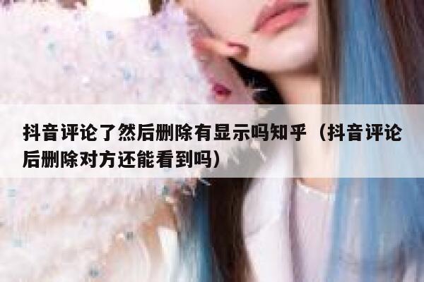 抖音评论了然后删除有显示吗知乎(抖音评论后删除对方还能看到吗) 第1张 抖音评论了然后删除有显示吗知乎(抖音评论后删除对方还能看到吗) 第1张