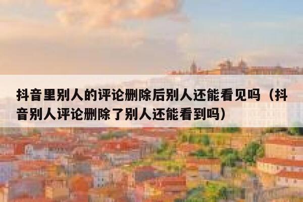 抖音里别人的评论删除后别人还能看见吗（抖音别人评论删除了别人还能看到吗） 第1张